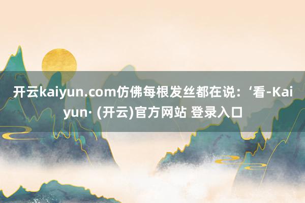 开云kaiyun.com仿佛每根发丝都在说：‘看-Kaiyun· (开云)官方网站 登录入口