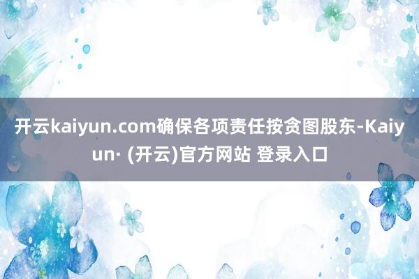 开云kaiyun.com确保各项责任按贪图股东-Kaiyun· (开云)官方网站 登录入口