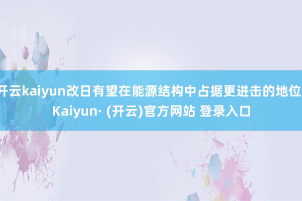 开云kaiyun改日有望在能源结构中占据更进击的地位-Kaiyun· (开云)官方网站 登录入口