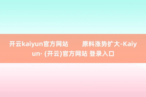开云kaiyun官方网站 原料涨势扩大-Kaiyun· (开云)官方网站 登录入口