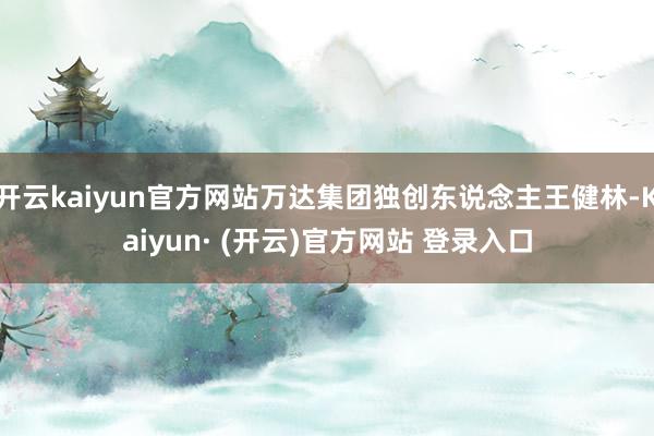 开云kaiyun官方网站万达集团独创东说念主王健林-Kaiyun· (开云)官方网站 登录入口