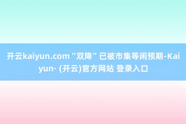 开云kaiyun.com“双降”已被市集等闲预期-Kaiyun· (开云)官方网站 登录入口