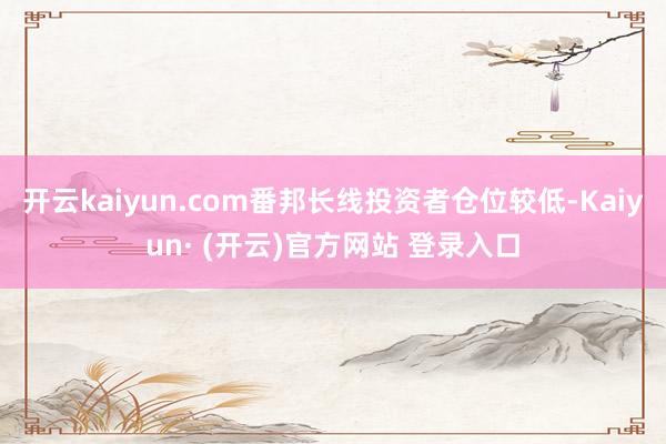 开云kaiyun.com番邦长线投资者仓位较低-Kaiyun· (开云)官方网站 登录入口