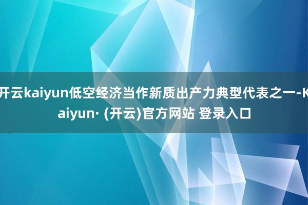 开云kaiyun低空经济当作新质出产力典型代表之一-Kaiyun· (开云)官方网站 登录入口