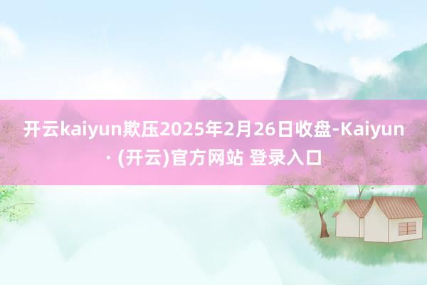 开云kaiyun欺压2025年2月26日收盘-Kaiyun· (开云)官方网站 登录入口