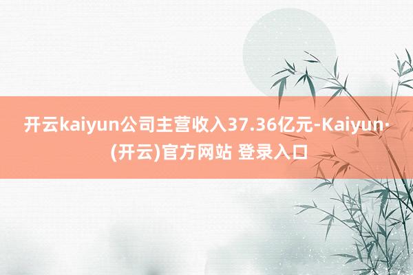 开云kaiyun公司主营收入37.36亿元-Kaiyun· (开云)官方网站 登录入口