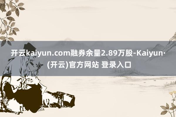 开云kaiyun.com融券余量2.89万股-Kaiyun· (开云)官方网站 登录入口