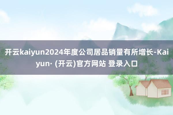开云kaiyun2024年度公司居品销量有所增长-Kaiyun· (开云)官方网站 登录入口