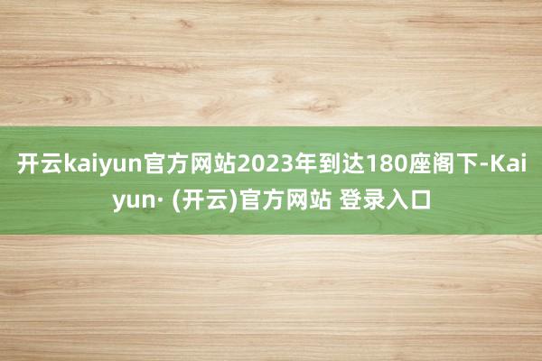 开云kaiyun官方网站2023年到达180座阁下-Kaiyun· (开云)官方网站 登录入口