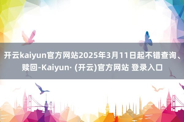 开云kaiyun官方网站2025年3月11日起不错查询、赎回-Kaiyun· (开云)官方网站 登录入口