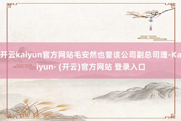开云kaiyun官方网站毛安然也曾该公司副总司理-Kaiyun· (开云)官方网站 登录入口