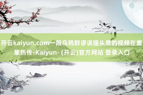 开云kaiyun.com一段乌鸦群谬误猫头鹰的视频在麇集热传-Kaiyun· (开云)官方网站 登录入口