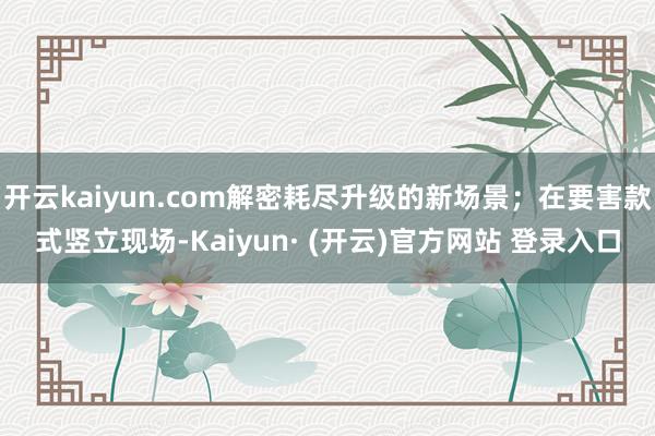 开云kaiyun.com解密耗尽升级的新场景；在要害款式竖立现场-Kaiyun· (开云)官方网站 登录入口