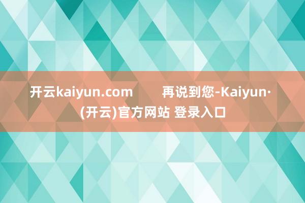 开云kaiyun.com        再说到您-Kaiyun· (开云)官方网站 登录入口