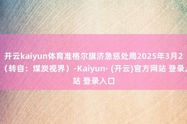 开云kaiyun体育准格尔旗济急惩处局2025年3月21日（转自：煤炭视界）-Kaiyun· (开云)官方网站 登录入口