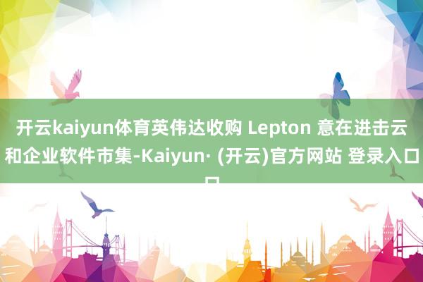 开云kaiyun体育英伟达收购 Lepton 意在进击云和企业软件市集-Kaiyun· (开云)官方网站 登录入口