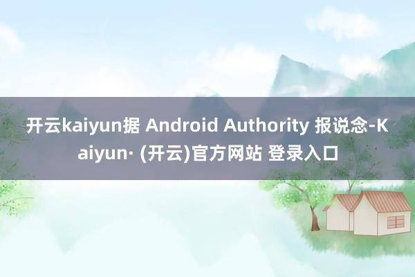 开云kaiyun据 Android Authority 报说念-Kaiyun· (开云)官方网站 登录入口