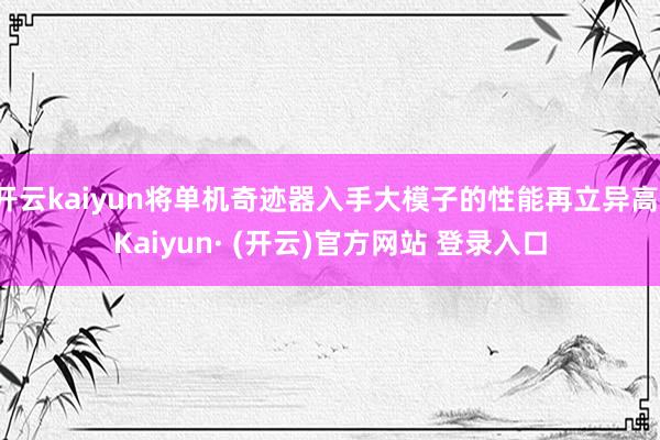 开云kaiyun将单机奇迹器入手大模子的性能再立异高-Kaiyun· (开云)官方网站 登录入口
