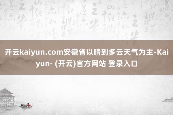 开云kaiyun.com安徽省以晴到多云天气为主-Kaiyun· (开云)官方网站 登录入口