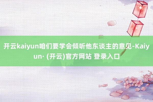 开云kaiyun咱们要学会倾听他东谈主的意见-Kaiyun· (开云)官方网站 登录入口