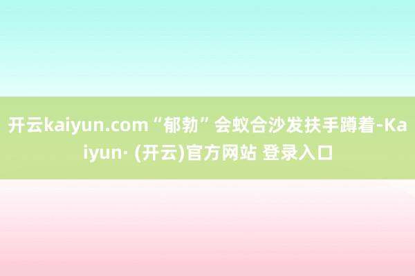 开云kaiyun.com“郁勃”会蚁合沙发扶手蹲着-Kaiyun· (开云)官方网站 登录入口
