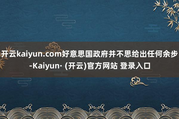开云kaiyun.com好意思国政府并不思给出任何余步-Kaiyun· (开云)官方网站 登录入口