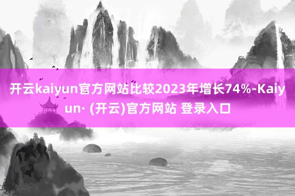 开云kaiyun官方网站比较2023年增长74%-Kaiyun· (开云)官方网站 登录入口