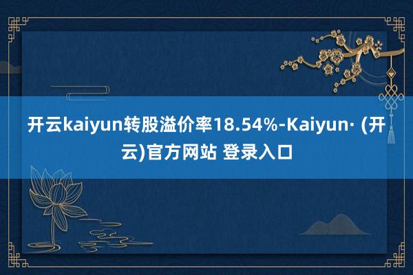 开云kaiyun转股溢价率18.54%-Kaiyun· (开云)官方网站 登录入口