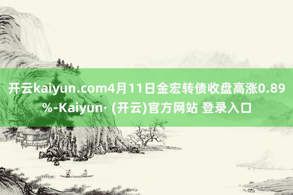 开云kaiyun.com4月11日金宏转债收盘高涨0.89%-Kaiyun· (开云)官方网站 登录入口