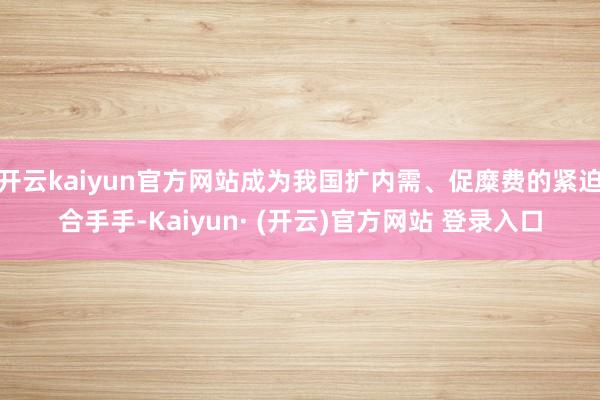 开云kaiyun官方网站成为我国扩内需、促糜费的紧迫合手手-Kaiyun· (开云)官方网站 登录入口