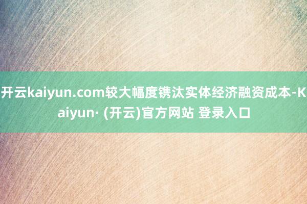 开云kaiyun.com较大幅度镌汰实体经济融资成本-Kaiyun· (开云)官方网站 登录入口