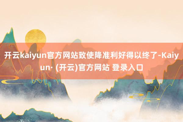 开云kaiyun官方网站致使降准利好得以终了-Kaiyun· (开云)官方网站 登录入口