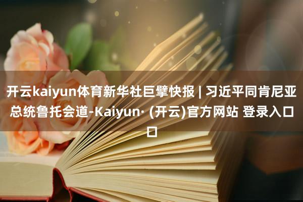 开云kaiyun体育新华社巨擘快报 | 习近平同肯尼亚总统鲁托会道-Kaiyun· (开云)官方网站 登录入口