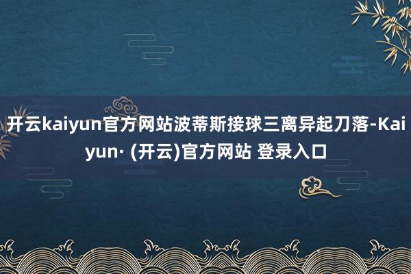 开云kaiyun官方网站波蒂斯接球三离异起刀落-Kaiyun· (开云)官方网站 登录入口
