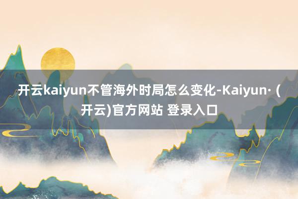 开云kaiyun不管海外时局怎么变化-Kaiyun· (开云)官方网站 登录入口