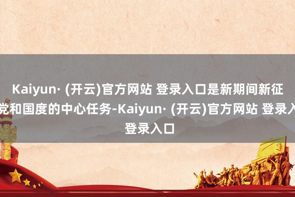 Kaiyun· (开云)官方网站 登录入口是新期间新征途党和国度的中心任务-Kaiyun· (开云)官方网站 登录入口