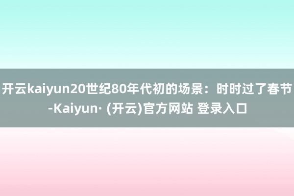 开云kaiyun20世纪80年代初的场景：时时过了春节-Kaiyun· (开云)官方网站 登录入口