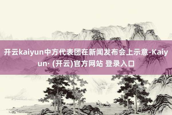 开云kaiyun中方代表团在新闻发布会上示意-Kaiyun· (开云)官方网站 登录入口