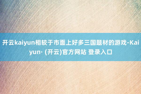 开云kaiyun相较于市面上好多三国题材的游戏-Kaiyun· (开云)官方网站 登录入口