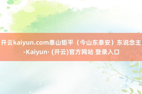 开云kaiyun.com泰山钜平（今山东泰安）东说念主-Kaiyun· (开云)官方网站 登录入口