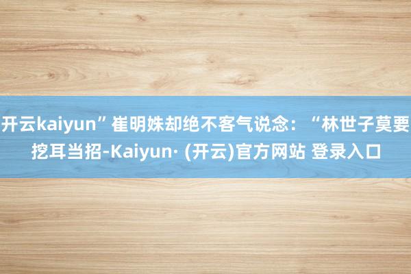 开云kaiyun”崔明姝却绝不客气说念：“林世子莫要挖耳当招-Kaiyun· (开云)官方网站 登录入口