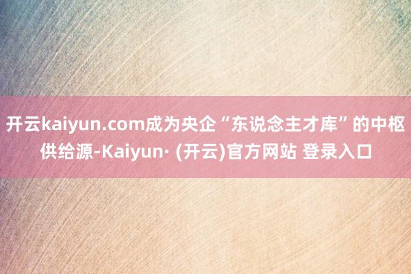 开云kaiyun.com成为央企“东说念主才库”的中枢供给源-Kaiyun· (开云)官方网站 登录入口