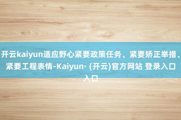 开云kaiyun适应野心紧要政策任务、紧要矫正举措、紧要工程表情-Kaiyun· (开云)官方网站 登录入口