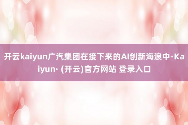 开云kaiyun广汽集团在接下来的AI创新海浪中-Kaiyun· (开云)官方网站 登录入口