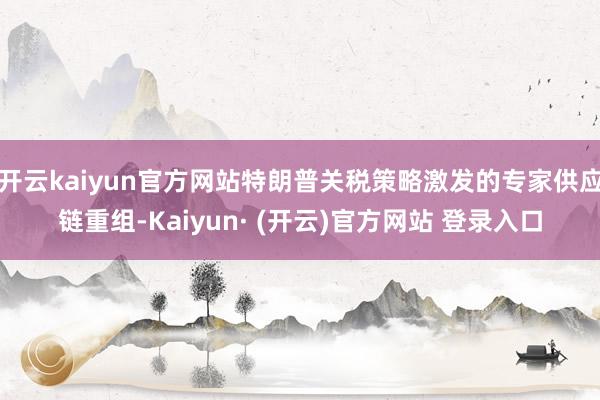 开云kaiyun官方网站特朗普关税策略激发的专家供应链重组-Kaiyun· (开云)官方网站 登录入口
