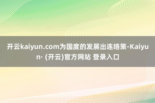 开云kaiyun.com为国度的发展出连络策-Kaiyun· (开云)官方网站 登录入口