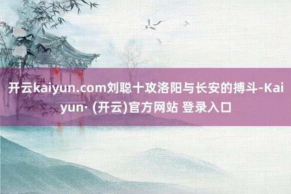 开云kaiyun.com刘聪十攻洛阳与长安的搏斗-Kaiyun· (开云)官方网站 登录入口
