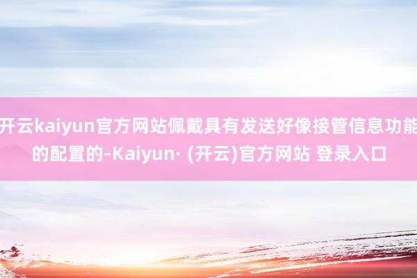 开云kaiyun官方网站佩戴具有发送好像接管信息功能的配置的-Kaiyun· (开云)官方网站 登录入口