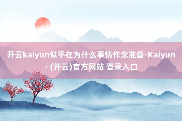 开云kaiyun似乎在为什么事情作念准备-Kaiyun· (开云)官方网站 登录入口