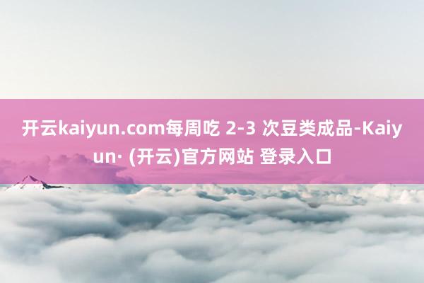 开云kaiyun.com每周吃 2-3 次豆类成品-Kaiyun· (开云)官方网站 登录入口